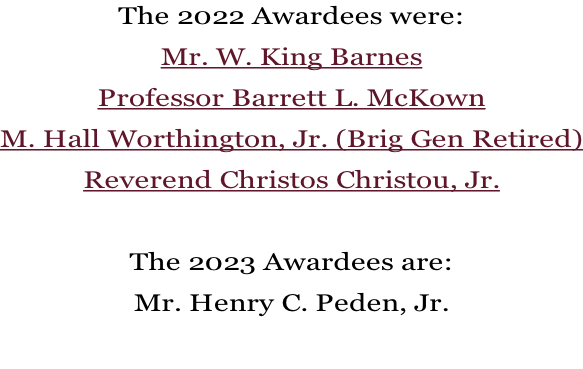 The 2022 Awardees were: Mr. W. King Barnes Professor Barrett L. McKown M. Hall Worthington, Jr. (Brig Gen Retired) Reverend Christos Christou, Jr.  The 2023 Awardees are: Mr. Henry C. Peden, Jr.